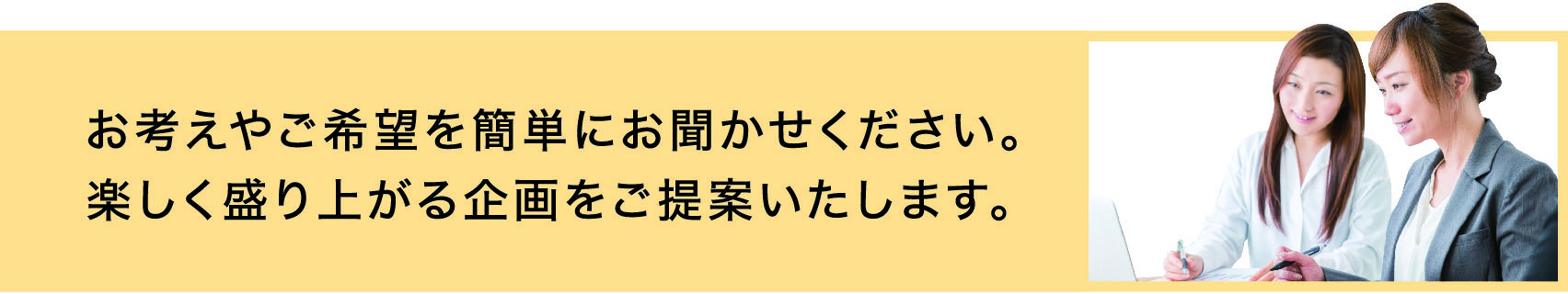 お考えやご希望を簡単にお聞かせください。楽しく盛り上がる企画をご提案いたします。